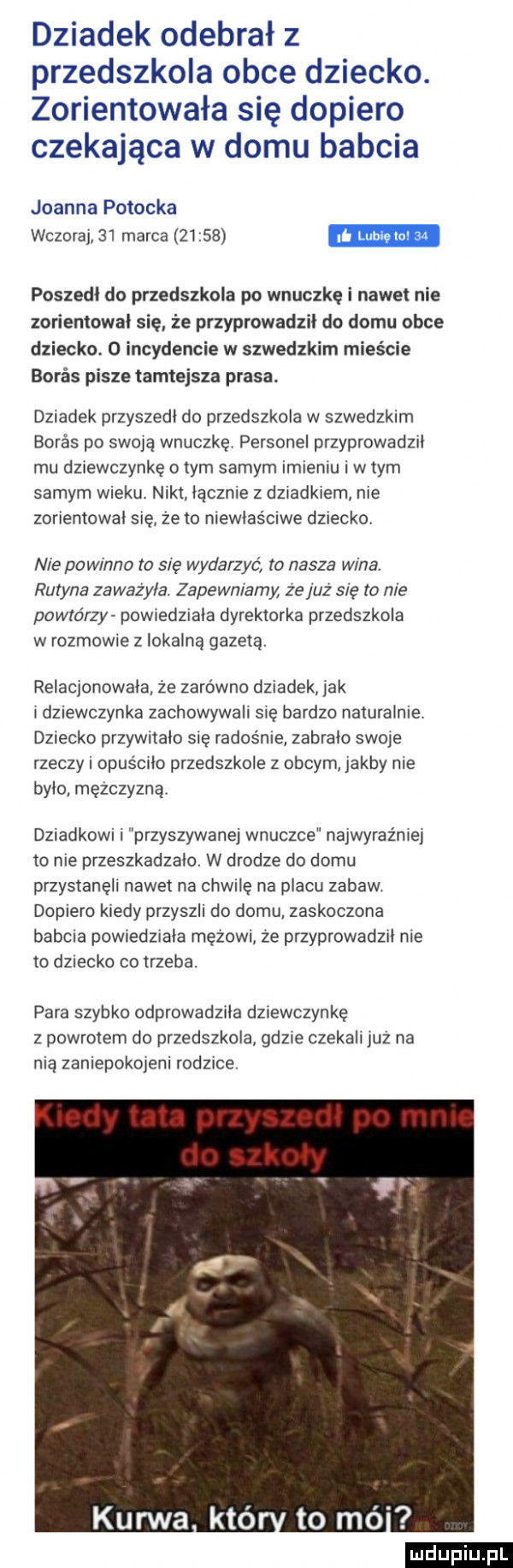 dziadek odebrał z przedszkola obce dziecko. zorientowała się dopiero czekająca w domu babcia joanna potocka wczoraj    marca       poszedł do przedszkola po wnuczkę i nawet nie zorientowal się że przyprowadził do domu obce dziecko   incydencie w szwedzkim mieście buras pisze tamtejsza prasa. dziadek przyszedl do przedszkola w szwedzkim buras po swoją wnuczkę personel przyprowadzil mu dziewczynkę obym samym imieniu w tym samym wieku nikt licznie z dziadkiem nie zorientował sie ze to niewlaśmwe dzieckq nie powmno to się wydarzyć to nasza wina rutyna zaważyła zapewniamy ze juz się to nie powtórzy pqwiedziaia dyrektorka przedszkola w rozmowie z lokalną gazeta relacjonowała że zarówno dziadek jak i dziewczynka zachowywali się bardzo naturalnie dziecko przywnaio się radosnie zabrało sieje rzeczy i opuscilo przedszkole z obcym jakby nie bylo mężczyzna dziadkowi i przyszywanej wnuczce najwyraźniej to nie przeszkadzalo w drodze do domu przystanęli nawet na chwilę na placu zabaw dopiero kiedy przyszli do domu zaskoczona babcia powiedziala mętem ze przyprowadzil nie to dziecko co trzeba. para szybko odprowadzila dziewczynkę z powrotem do przedszkola gdzie czekali już na nią zaniepokojeni rodzice