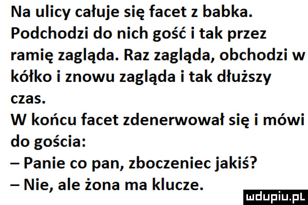 na ulicy całuje się facet z babka. podchodzi do nich gość i tak przez ramię zagląda. raz zagląda obchodzi w kalko i znowu zagląda i tak dłuższy czas. w końcu facet zdenerwowal się i mówi do gościa panie co pan zboczeniec jakiś nie ale żona ma klucze