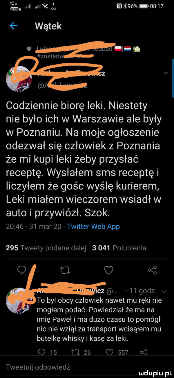 m x    ibl       codziennie biorę leki. niestety nie było ich w warszawie ale były w poznaniu. na moje ogłoszenie odezwał się człowiek z poznania że mi kupi leki żeby przysłać receptę. wysłałem sms receptę i liczyłem że golc wyślę kurierem leki miałem wieczorem wsiadł w auto i przywiózł. szok.          mar    twitter web aap     tweety podane dalej       polubienia ks cz.    godz to był obcy człowiek nawet mu ręki nie moglem podać. powiedział że ma na imię paweł i ma dużo czasu to pomógł nic nie wziął za transport wcisąłem mu butelkę whisky i kasę za leki.         c     uć tweeini odew edż mduplu pl