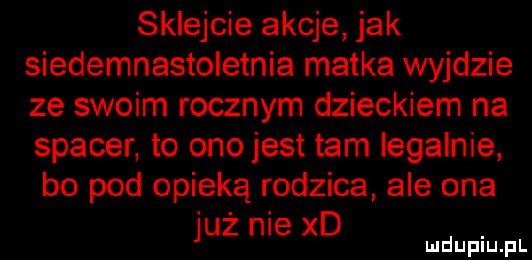 sklejcie akcje jak siedemnastoletnia matka wyjdzie ze swoim rocznym dzieckiem na spacer to ono jest tam legalnie bo pod opieką rodzica ale ona już nie xd. mduplu pl
