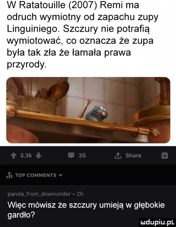 w ratatouille      remi ma odruch wymiotny od zapachu zupy linguiniego. szczury nie potrafią wymiotować co oznacza że zupa była tak zła że łamała prawa przyrody. więc mówisz że szczury umieją w głębokie gardło