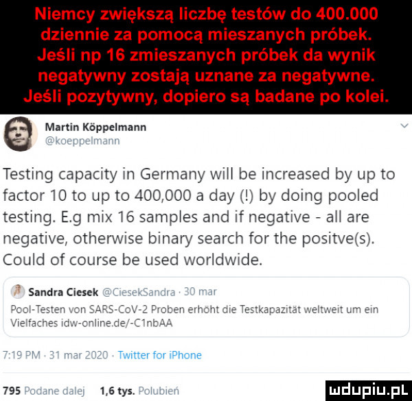niemcy zwiększą liczbę testów do         dziennie za pomocą mieszanych próbek. jeśli np    zmieszanych próbek da wynik negatywny zostają uznane za negatywne jeśli pozytywny dopiero są badane po kolei. marlin koppelmann testing capacity in germany wici be increased by up to faktor    to up to         a dcy j by doeg pooled testing. e g mix i  sampies and if negative agi are negative otherwise bonary search for tne positveis. could of course be used woridwide sandra ciosek i w t mnerforiuhche     i     tys