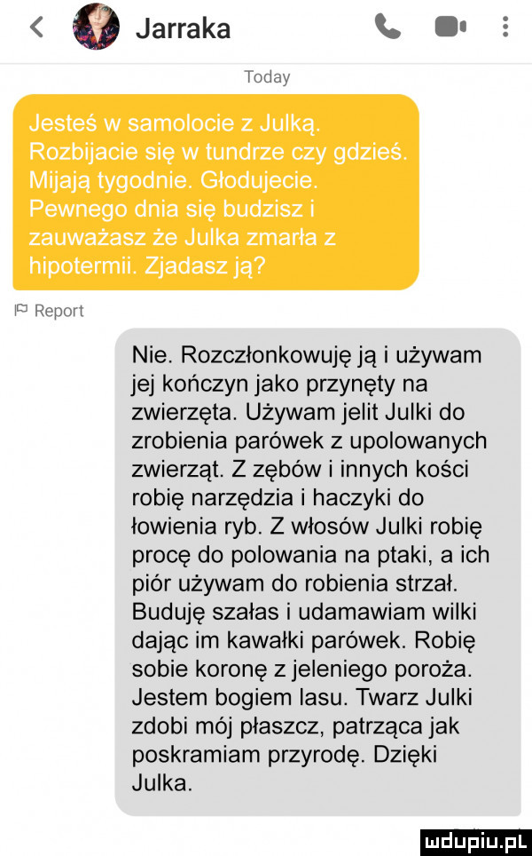 jesteś w samolocie z julka. rozbijacie się w tundrze czy gdzieś. mijają tygodnie. glodujecie. pewnego dnia się budzisz i zauważasz że julka zmarla z hipotermii. zjadaszją u rrrum nie. rozczłonkowuję ją i używam jej kończyn jako przynęty na zwierzęta. używam jelit julki do zrobienia parówek z upolowanych zwierząt. z zębów i innych kości robię narzędzia i haczyki do łowienia ryb. z włosów julki robię procę do polowania na ptaki a ich piór używam do robienia strzal. buduję szałas i udamawiam wilki dając im kawalki parówek. robię sobie koronę z jeleniego poroża. jestem bogiem lasu. twarz julki zdobi mój plaszcz. patrząca jak poskramiam przyrodę. dzięki julka