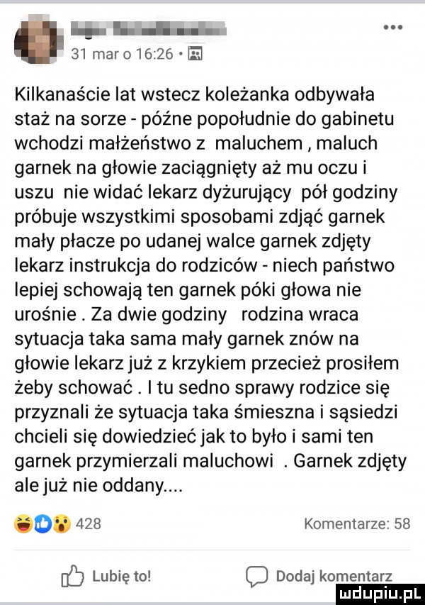 h   maro      kilkanaście lat wstecz koleżanka odbywała staż na sarze późne popołudnie do gabinetu wchodzi małżeństwo z maluchem maluch garnek na glowie zaciągnięty aż mu oczu i uszu nie widać lekarz dyżurujący pól godziny próbuje wszystkimi sposobami zdjąć garnek mały płacze po udanej walce garnek zdjęty lekarz instrukcja do rodziców niech państwo lepiej schowają ten garnek póki glowa nie urośnie. za dwie godziny rodzina wraca sytuacja taka sama mały garnek znów na głowie lekarz już z krzykiem przeciez prosilem żeby schować. i tu sedno sprawy rodzice się przyznali że sytuacja taka śmieszna i sąsiedzi chcieli się dowiedzieć jak to było i sami ten garnek przymierzali maluchowi. garnek zdjęty ale już nie oddany. o.     komentarze    ib lunięto c dodaj komentarz