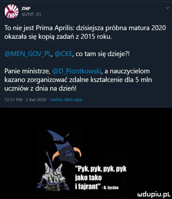znp v mojr to niejest prima aprilis dzisiejsza próbna matura      okazała się kopią zadań z      roku. men gov pl cke co tam się dzieje panie ministrze d piontkowski a nauczycielom kazano zorganizować zdalne kształcenie dla   mln uczniów z dnia na dzień       pm   kw gazu lwmev wen aap   if mg m mm m ialm tako. i taiłam mian
