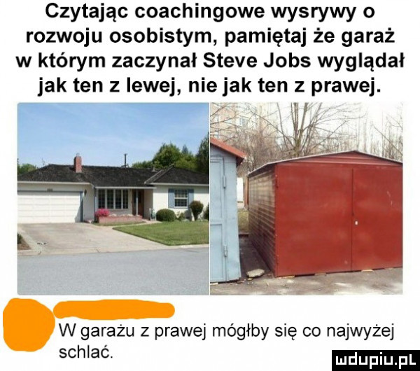 czytając coachingowe wysrywy o rozwoju osobistym pamiętaj że garaż w którym zaczynał steve jobs wyglądał jak ten z lewej nie jak ten   prawej. w garażu z prawej mógłby się co najwyżej sch ac