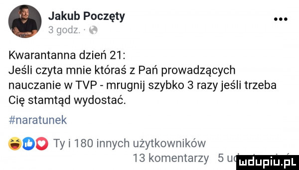 jakub poczęty.   wd kwarantanna dzień    jeśli czyta mnie któraś z pań prowadzących nauczanie w tvp mrugnij szybko   razy jeśli trzeba cię stamtąd wydostać. naratunek do tyl     innych użytkowników    komentarzy   um