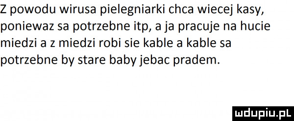 z powodu wirusa pielegniarki chca wiecej kasy poniewaz sa potrzebne ibp a ja pracuje na hucie miedzi a z miedzi robi sie kable a kable sa potrzebne by stare babyjebac pradem. ludu iu. l