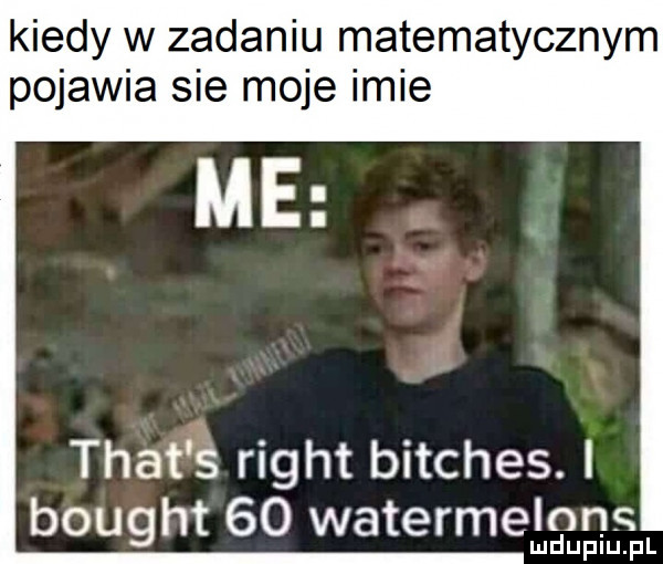 kiedy w zadaniu matematycznym pojawia sie moje imie trat s right bitches. i bought    watermelon mduplu pl