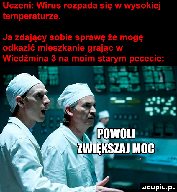 uczeni wirus rozpada się w wysokiej temperaturze. ja zdający sobie sprawę że mogę odkazić mieszkanie grając w wiedźmina   na moim starym pececie i i. romu zwięks idu mill