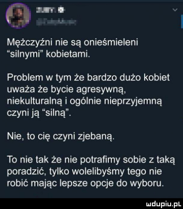 w. mężczyźni nie są onieśmieleni silnymi kobietami. problem w tym że bardzo dużo kobiet uważa że bycie agresywną niekulturalną i ogólnie nieprzyjemną czyni ją silną. nie to cię czyni zjebaną. to nie tak że nie potraﬁmy sobie z taką poradzić tylko wolelibyśmy tego nie robić mając iepsze opcje do wyboru