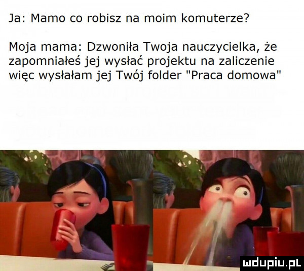 ja mamo co robisz na moim komuterze moja mama dzwoniła twoja nauczycielka że zapomniałeś jej wysiać projektu na zaliczenie więc wysłałam jej twój folder praca domowa