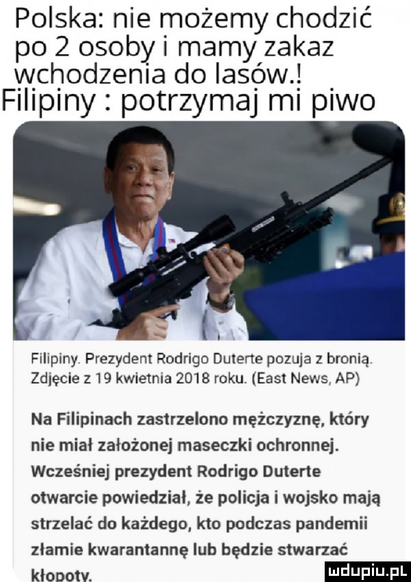 polska nie możemy chodzić po   osoby i mamy zakaz wchodzenia do lasów. f i p ny potrzymaj mi piwo filipiny prezydent rodrigo dutene pozuje z bronią zdjęcie z    kwietnia      roku east news ap na filipinach zastrzelono mężczyznę który nie miał założonej maseczki ochronnej. wcześniej prezydent rodrigo duterte otwarcie powiedział że policja i wojsko mają strzelać do każdego kto podczas pandemii złamie kwarantannę lub będzie stwarzać klanow
