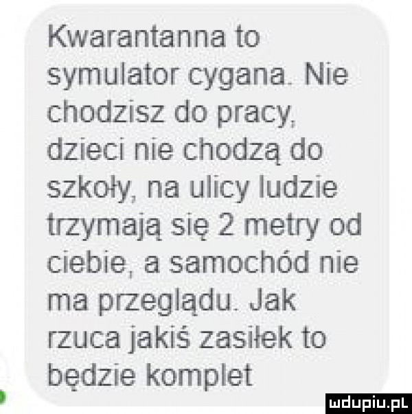 kwarantanna to symulator cygana nie chodzisz do pracy dzieci nie chodzą do szkoły na ulicy ludzie trzymają się   metry od ciebie a samochód nie ma przeglądu. jak rzuca jakiś zasiłek to będzie komplet