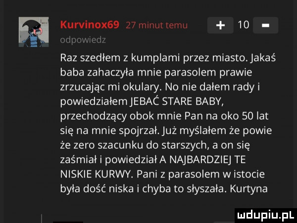 kurvinox   z mlnutlcmu    raz szedłem z kumplami przez miasto. jakaś baba zahaczyła mnie parasolem prawie zrzucając mi okulary. no nie dałem rady i powiedziałem jebac stare baby przechodzący obok mnie pan na oko solar się na mnie spojrzał. już myślałem że powie że zero szacunku do starszych a on się zaśmiał i powiedziała najbardziej te niskie kurwy. pani z parasolem w istocie była dość niska i chyba to słyszała. kurtyna