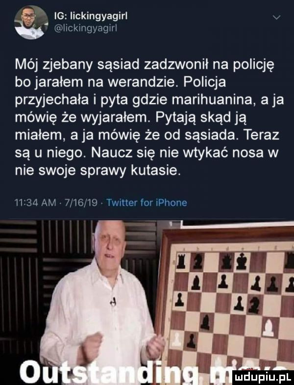 ł ig iickingyagirl ickmgyagwl mój zjebany sąsiad zadzwonił na policję bo jarałem na werandzie. policja przyjechała i pyta gdzie marihuanina a ja mówię że wyjarałem. pytają skąd ją miałem aja mówię że od sąsiada. teraz są u niego. naucz się nie wtykać nosa w nie swoje sprawy kutasie.      am      w  twmerfomphone