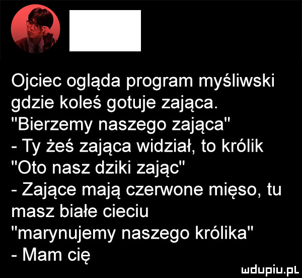 ojciec ogląda program myśliwski gdzie koleś gotuje zająca. bierzemy naszego zająca ty żeś zająca widział to królik oto nasz dziki zając zające mają czennone mięso tu masz białe cieciu marynujemy naszego królika mam ci ę