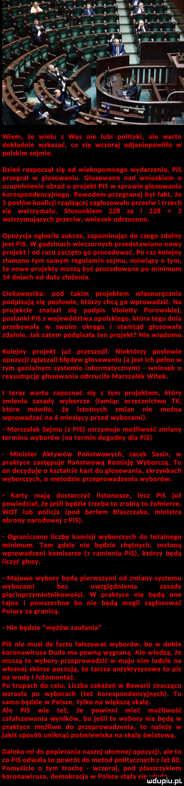 wiem że wielu z was nie lubi polityki ale warto dokladnie wskazać co się wczoraj odjaniepawliło w polskim sejmie. dzień rozpoczął się od wiekopomnego wydarzenia pis przegrał w głosowaniu. glosowano nad wnioskiem uzupelnienie obrad   projekt pis w sprawie glosowania korespondencyjnego. powodem przegranej był fakt że   posłów koalicji rządzącej zagłosowało przeciw i trzech się wstrzymało. stosunkiem     za i       wstrzymujących przeciw wniosek odrzucono. opozycja ogłosiła sukces. zapominając do czego zdolny jest pis. w godzinach wieczornych przedstawiono nowy projekt i od razu zaczęto go procedować. po raz kolejny złamano tym samym regulamin sejmu mówiący o tym że nowe projekty muszą być procedowane po minimum    dniach od daty złożenia. ciekawostka pod takim projektem własnoręcznie podpisują się poslowie którzy chcą go wprowadzić. na projekcie znalazł się podpis violetty porowskiej posłanki pis z województwa opolsk ego która tego dnia przebywała w swoim okregu i stamtąd głosowała zdalnie. jak zatem podpisała ten projekt nie wiadomo kolejny projekt już przeszedł. niektórzy poslowie opozycji zgłaszali bledyw głosowaniu a jest ich pelno w tym genialnym systemie informatycznym wniosek o reasumpcję głosowania odrzuciła marszalek witek. i teraz warto zapoznać się z tym projektem który zmienia zasady wyborcze łamiąc orzecznictwo tk które mówiło że istotnych zmian nie można wprowadzać na   miesięcy przed wyborami. marszałek sejmu z pis otrzymuje możliwość zmiany terminu wyborów na termin dogodny dla pis minister aktywów państwowych jacek sasin w praktyce zastępuje państwową komisje wyborczą. to on decyduje o kształcie kart do głosowania skrzynkach wyborczych o metodzie przeprowadzenia wyborów. karty mają dostarczyć iistonosze lecz pis już powiedział że jeśli będzie trzeba to zrobią to żołnierze wot lub policja pod begiem blaszczaka ministra obrony narodowej z pis. ograniczono liczbę komisji wyborczych do totalnego minimum. tam gdzie nie będz chętnych zostaną wprowadzeni komisarze z radlenia pis którzy będą liczyć glosy. majowe wybory będą pierwszymi od zmiany systemu wyborami bez uwzględnienia zasady pięcioprzymiotnikowości. w praktyce nie będą one tajne i powszechne bo nie będą mogli zagłosować polacy za granicą. nie będzie mężów zaufania pis nie musi de fanto fałszować wyborów bo w dobie koronawirusa duda ma pewną wygraną. ale wiedzą że muszą te wybory przeprowadzić w maju nim ludzie na własnej skórze poczują że tarcza antykryzysowa to pic na wodę i fotomontaż. po trupach do celu. liczba zakażeń w bawarii znaczaco wzrosła po wyborach też korespondencyjnych. to samo będzie w polsce tylko na większą skalę. ale pis wie też że powinni mieć możliwość zafałszowania wyników bo jeśli te wybory nie bedą w praktyce możliwe do przeprowadzenia to należy w jakiś sposób uniknąć pośmiewiska na skalę światową. daleko mi do popierania naszej ułomnej opozycji ale to co pis odwala to powrót do metod politycznych z lat   . pomyślcie o tym trochę wczoraj pod płaszczykiem koronawirusa demokracją w polsce stała sie. ulcluplu pl