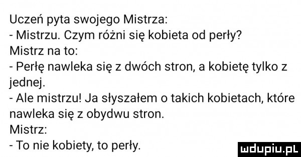 uczeń pyta swojego mistrza mistrzu. czym różni się kobieta od perły mistrz na to perłę nawleka się z dwóch stron a kobietę tylko z jednej. ale mistrzu ja słyszałem   takich kobietach które nawleka się z obydwu stron mistrz to nie kobiety to perły