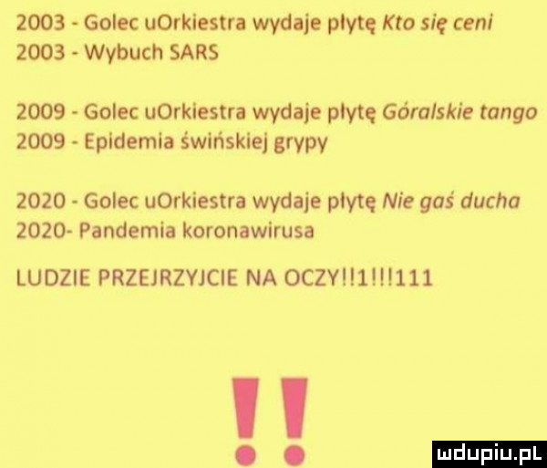 golec uorkiestra wydaje płytę kto się ceni      wybuch sars      golec uorkiestra wydmie pm góra spie tanga      epidemia świńskie grypy      golec uorkiestra wydaje płytę nie gaś ducha      pandemia koronawirusa ludzie przejrzejcie na  czy   i    ludu iu. l