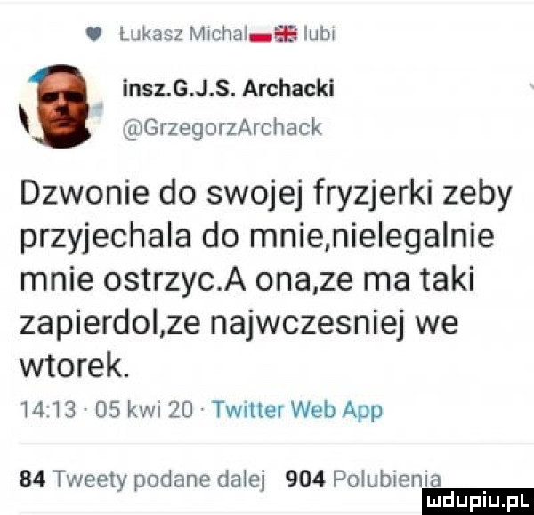 i lukasz mmm a iubj inez g j s. archacki grzegorzarchack dzwonie do swojej fryzjerki zeby przyjechala do mnie nielegalnie mnie ostrzyc a ona ze ma taki zapierdol ze najwczesniej we wtorek.          kwi    twitter web aap    tweety podane dalej     polubienia