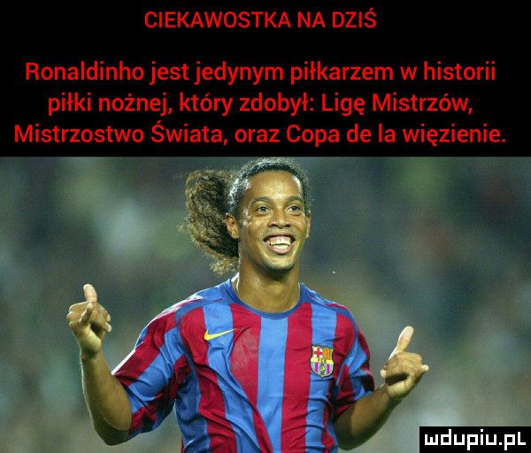 ciekawostka na dziś ronaldinho jest jedynym piłkarzem w historii piłki nożnej który zdobył ligę mistrzów mistrzostwo świata oraz capa de la więzienie