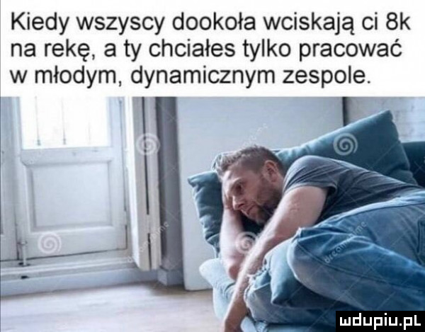 kiedy wszyscy dookoła wciskają ci  k na rękę. a ty chciałes tylko pracować w młodym dynamicznym zespole. i