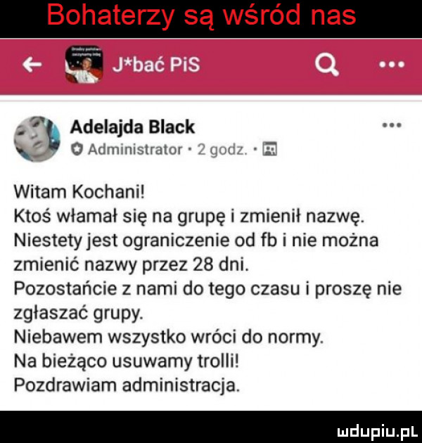 bohaterzy są wśród nas a a. adelajda black   administrator. i m e witam kochani ktoś włamał się na grupę i zmienił nazwę. niestety jest ograniczenie od fb i nie można zmienić nazwy przez    dni. pozostańcie z nami do tego czasu i proszę nie zgłaszać grupy niebawem wszystko wróci do normy. na bieżąco usuwamy trolli pozdrawiam administracja