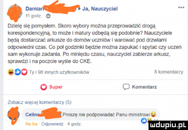 denna ja nauczyciel    quiz o dzielę się pomyslem skoro wybory można przepnmadzlc drogą korespondencyjną lo rn-ie i mainly odbędą się podobnie nauczyciele będą dostarczac arkusze do domem uczmow l warowne pod drzmaml odpowredm czas. co pol godzinki bedze rożna zapukać i spytac czy uczen sam wyknnule zaaarrla po ninlędu czasu uauayclel zabierze arkusl sprawdzi na pmzae wysle du cke. oo w sn mnvcn uzvlkmvmkow komonlsny   sup c komar luz zobacz męce komentarzy   cen fisze ms podpmnadac panu mrmslrowro. mm w ma