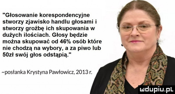 glosowanie korespondencyjne stworzy zjawisko handlu głosami i stworzy groźbę ich skupowania w dużych ilościach. glosy będzie można skupować od    osób które nie chodzą na wybory. za piwo lub      swój głos odstąpi posłanka krystyna pawłowicz.      r