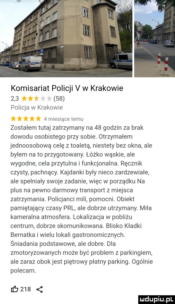 komisariat policji v w krakowie     h    policja w krakowie   miesiące temu zostałem tutaj zatrzymany na    godzin za brak dowodu osobistego przy sobie. otrzymałem jednoosobową celę z toaletą niestety bez okna ale byłem na to przygotowany. łóżko wąskie ale wygodne cela przytulna i funkcjonalna. ręcznik czysty pachnący. kajdanki byly nieco zardzewiałe ale spełniały swoje zadanie więc w porządku na plus na pewno darmowy transport z miejsca zatrzymania. policjanci mili pomocni obiekt pamiętający czasy prl ale dobrze utrzymany miła kameralna atmosfera. lokalizacja w pobliżu centrum dobrze skomunikowana. blisko kładki bernatka iwielu lokali gastronomicznych. śniadania podstawowe ale dobre. dla zmotoryzowanych może być problem z parkingiem ale zaraz obokjest piętrowy płatny parking. ogolnie polecam