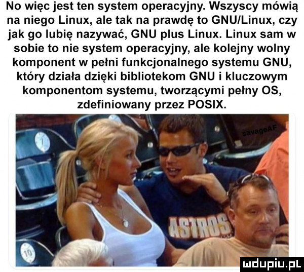 no więc jest ten system operacyjny. wszyscy mówią na niego linux ale tak na prawdę to gnu linux czy jak go lubię nazywać gnu plus linux. linux sam w sobie to nie system operacyjny ale kolejny wolny komponent w pelni funkcjonalnego systemu gnu który dziala dzięki bibliotekom gnu i kluczowym komponentem systemu tworzącymi pelny os zdefiniowany przez posix
