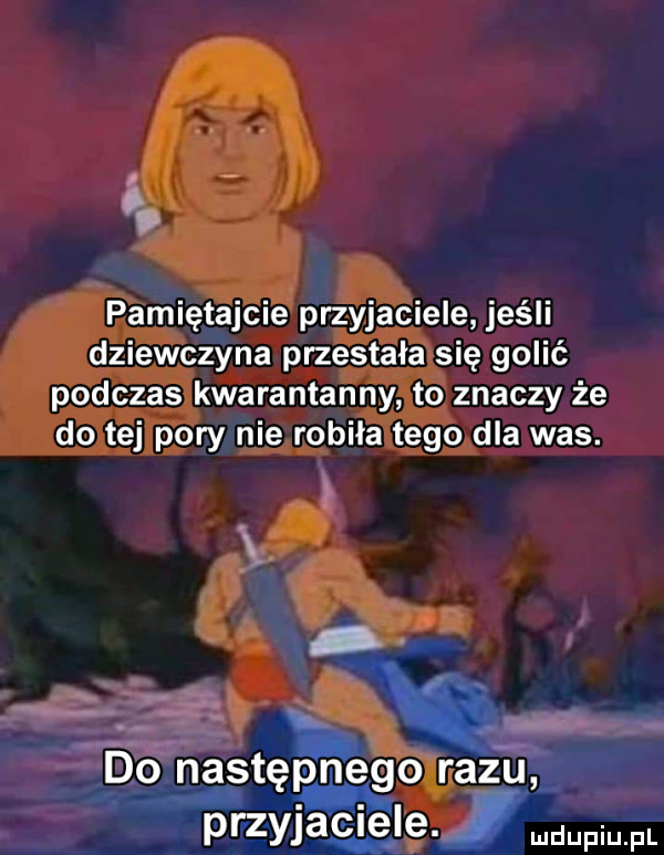 v pamiętajcie przyjaciele jeśli dziewczyna przestała się golić podczas kwarantanny to znaczy że do tej pory nie robila tego dla was. aś d o następnego razu. prz yjaciele mdupiup l