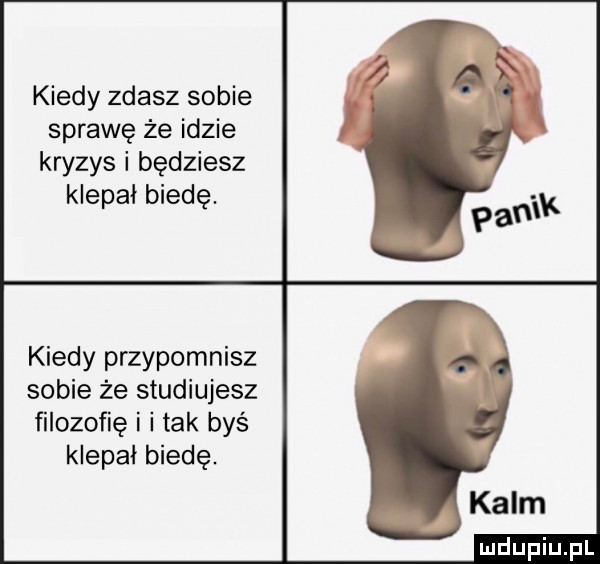 kiedy zdasz sobie sprawę że idzie kryzys i będziesz klepal biedę. kiedy przypomnisz sobie że studiujesz filozofię i i tak bys klepał biedę