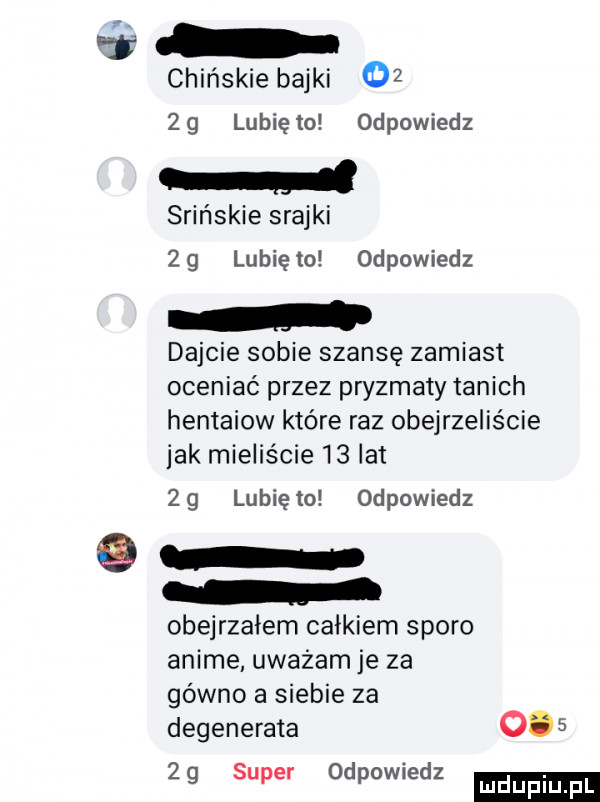 chińskie bajki       lunięto odpowiedz soińskie szajki   g lubię   odpowiedz dajcie sobie szansę zamiast oceniać przez pryzmaty tanich hentaiow które raz obejrzeliście jak mieliście    lat zg lubiewo odpowiedz obejrzałem całkiem sporo anime uważam je za gówno a siebie za degenerata        super odpowiedz luduplu