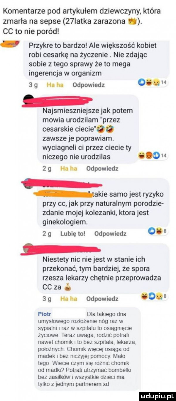 komentarze pod artykułem dziewczyny która zmarła na sepse   latka zarazona. cc to nie poród przykre to bardzo ale większość kobiet robi cesarkę na życzenie. nie zdając sobie złego sprawy że to mega ingerencja w organizm     na hu odpowiedz o. u najsmieszniejsze jak potem mowia urodzilam przez cesarskie ciecie ee zawsze je poprawiam. wyciagneli ci przez ciecie ty niczego nie urodzilas o    noh odpowiedz akie samo jest ryzyko przy co jak przy naturalnym porodzie zdanie mojej kolezanki. ktora jest ginekologiem. żg lunięto odpowiedz o niestety nic niejest w stanie ich przekonać tym bardziej że spora rzesza lekarzy chętnie przeprowadza cc za b     m. odpowiedz o pion dla takiego dna umyslowego rozlozenie nóg raz w sypialni raz w szpitalu to osragmęcre życiowe teraz uwaga rodzić pobrań nawet chomik i to bez szpitala lekarza poloznych chomik więcej osiąga od madek i bez niczyjej pomocy mało tego wlecze czym się różnić chomik od madki pobrań utrzymać bombelki bez zasieków wszystkie dnem ma tylko z jednym partnerem xd