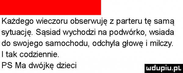 każdego wieczoru obserwuję z parteru tę samą sytuację. sąsiad wychodzi na podwórko wsiada do swojego samochodu odchyla głowę i milczy. tak codziennie. ps ma dwójkę dzieci