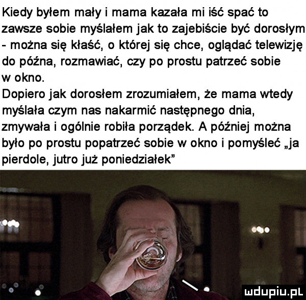 kiedy bylem maly i mama kazala mi iść spać to zawsze sobie myślałem jak to zajebiście być doroslym można sie kłaść o której się chce oglądać telewizję do późna rozmawiać czy po prestu patrzeć sobie w okno. dopiero jak dorosłem zrozumialem że mama wtedy myślała czym nas nakarmić następnego dnia zmywala i ogólnie robila porządek. a później można bylo po prestu popatrzeć sobie w okno i pomyśleć ja pierdole jutro juz poniedzialek