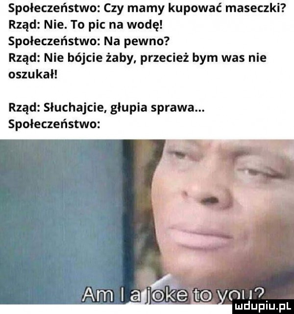 społeczeństwo czy mamy kupować maseczki rząd nie. to pic na wodę społeczeństwo na pewno rząd nie bójcie żaby przecież bym was nie oszukał rząd słuchajcie głupia sprawa. społeczeństwo am i a oke to  h . mduplu pl