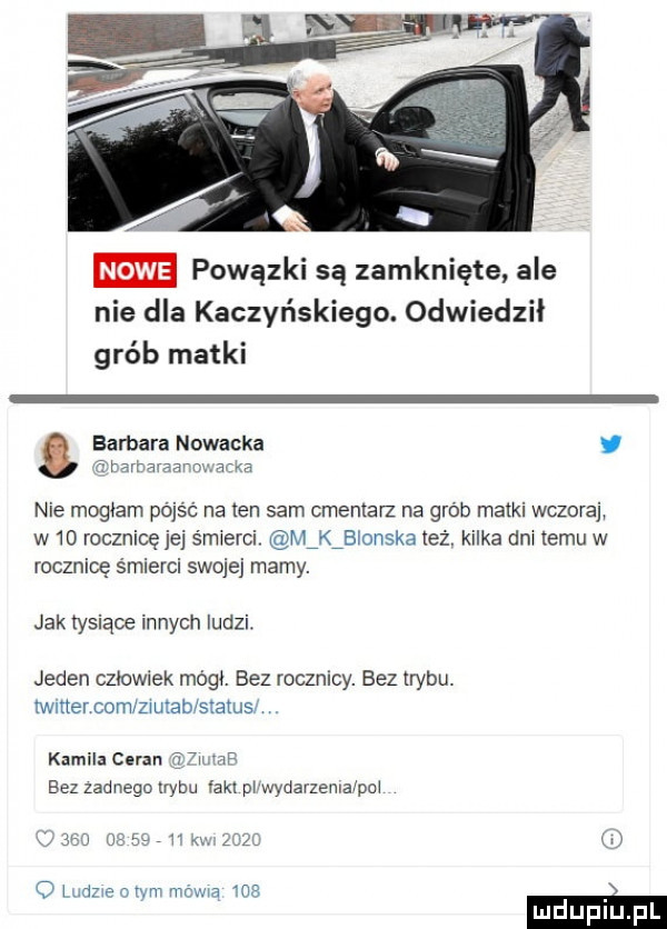 m powązki są zamknięte ale nie dla kaczyńskiego. odwiedził grób matki tharraraavnmatm. barbara nowacka y nie mogłam pójść na ten sam cmentarz na grób matki wczorai w    rocznicęjej śmierci. minlonska też. kilka dni temu w rocznicę śmierci swojej mamy. jak tysiące innych ludzi. jeden człowiek mógł. bez rocznicy. bez trybu. iwmercom ziutab siatusl. kamila goran   mm bez zadnego lrybu an pi wydarzemaipai     a v zuzi w o ludzweoryn mswia     m