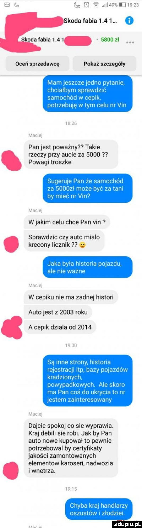 gza e  i   l       koda fabia     .   odefabialm suuozi oceń sprzedawce pokaz szczegóły mam ieszaze etno dan k hcmbym sprawdzu samochod w cepak puuzehule w tym nelu m vm mm hl żw pan jest poważny takie rzeczy przy aucie za      powagi troszke suqerme pan    samochod za     le moze bav za tam bv m-c nr vin mann w jakim celu chce pan vin sprawdzic czy auto mialo krecony licznik. laka mm rai zioma d ijaidu ale nuh wazne rm w capiku nie ma zadnej histori auto jest z      roku a cepik dziala od      i m i i w są mne strony naturia wieslaw ibp balv powzdnw kradzmnych pmwpadkuwyvsl  ale skoro ma pam ms reo ukrvr na m entem zamlewsuwalw dajcie spokoj co sie wyprawia. kraj debili sie robi. jak by pan auto nowe kupowal to pewnie potrzebowal by certyfikaty jakości zamontowanych elementow karoseri nadwozia i wnetrza. chyba na handlarzv oszusidw zlodzuea nhijfiiijfl