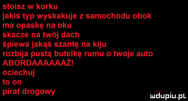 stoisz w korku jakiś typ wyskakuje z samochodu obok ma opaskę na oku skacze na twój dach spiewa jakąś szantę na kiju rozbija pustą butelkę rumu o twoje auto abordaaaaaaż ociechuj to on pirat drogowy mhiniu pl