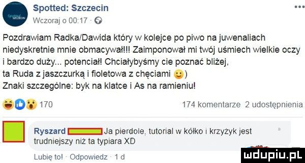 spotted szczecin vidora o no    o pozdrawiam radka dawida który w klejce po piwo najuwenaliach niedyskretnie mme obmacywal zaimponować mi twój uśmiech wwelkwe oczy i bardzo duży potencjał choialybys my me poznać bliżej. a ruda zjaszczurką i ńoletow z chęchami znaki szczególne byk na klatce i a  na ramieniu           komentarze   udostepmema i ryszard ja pierdole tutonax w kocko krzyżyk jest trudmslszy mz a lyplara xd lubletol odpowiedz  o luduplu pl
