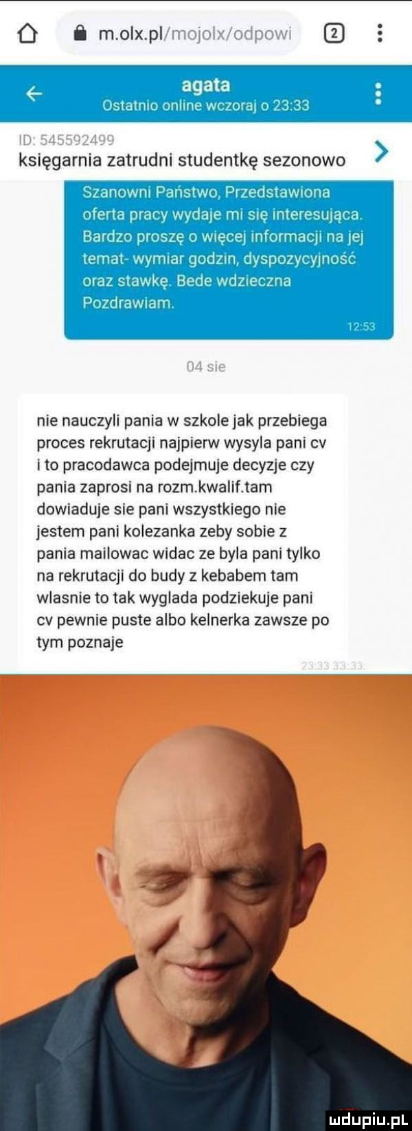 o ﬂ m o x p agata rannn muce w naj księgarnia zatrudni studentkę sezonowo aidnuwrn pangrwr jr ebi iwhhid mma praw wydaje im. mmmmum mera ininrmaiji iii jej jumaj wvmndl gminu jblvi vnu s wite beis wd na rilavvian nie nauczyli pania w szkole jak przebiega proces rekrutacji najpierw wysyla pani cv ito pracodawca podejmuje decyzje czy pania zaprosn na rozm kwalif tam dowiaduje sie pani wszystkiego nie jestem pani kolezanka zeby sobie z pania mailowac widac ze byla pani tylko na rekrutacji do budy z kebabem tam wlasnie to tak wyglada podziekuje pani cv pewnie puste albo kelnerka zawsze po tym poznaje