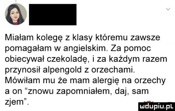 o miałam kolegę z klasy któremu zawsze pomagałam w angielskim. za pomoc obiecywał czekoladę i za każdym razem przynosił alpengold z orzechami. mówiłam mu że mam alergię na orzechy a on znowu zapomniałem daj sam złem