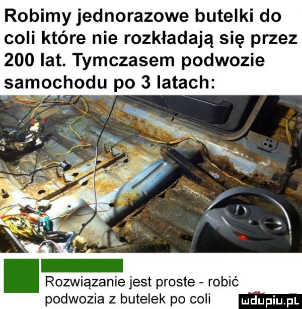 robimyjednorazowe butelki do coli które nie rozkładają się przez     lat. tymczasem podwozie samochodu po   latach rozwiązanie jest proste robić podwozia z butelek po coli