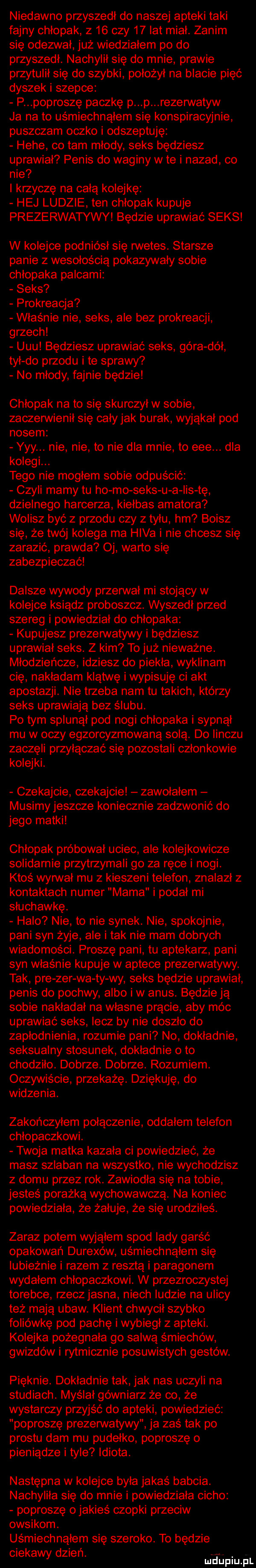 niedawno przyszedł do naszej apteki taki fajny chłopak z    czy    lat miał. zanim się odezwał już wiedzialem po do przyszedl. nachylil się do mnie prawie przytulił się do szybki położył na blacie pięć dyszek i szepce p poproszę paczkę p p rezerwatów ja na to uśmiechnąłem się konspiracyjnie puszczam oczko i odszeptuję hebe co tam mlody seks będziesz uprawiał penis do waginy wie i nazad co nie i krzyczę na całą kolejkę hej ludzie ten chłopak kupuje prezerwatywy będzie uprawiać seks w kolejce podniósł się rwetes. starsze panie z wesołością pokazywały sobie chłopaka palcami seks prokreacja właśnie nie seks ale bez prokreacji grzech uuu będziesz uprawiać seks góra dół tyl do przodu i te sprawy no młody fajnie będzie chłopak na to się skurczył w sobie zaczerwienil się całyjak burak wyjąkał pod nosem yyy. nie nie to nie dla mnie to eee. dla kolegi. tego nie mogłem sobie odpuścić czyli mamy tu ho mo seks u a ihs tę dzielnego harcerza kiełbas amatora wolisz być z przodu czy z tylu hm boisz się że twój kolega ma hifa i nie chcesz się zarazić prawda oj warto się zabezpieczać dalsze wywody przerwał mi stojący w kolejce ksiądz proboszcz. wyszedł przed szereg i powiedział do chłopaka kupujesz prezerwatywy i będziesz uprawia seks. z kim to już nieważne. młodzieńcze idziesz do piekła wyklinam cię nakładam klątwę iwypisuję ci akt apostazji. nie trzeba nam tu takich którzy seks uprawiają bez ślubu. po tym splunąl pod nogi chłopaka i sypnął mu w oczy egzorcyzmowaną solą. do iinczu zaczęli przyłączać się pozostali członkowie kolejki. czekajcie czekajcie zawolalem musimy jeszcze koniecznie zadzwonić do jego matki chłopak próbował uciec ale kolejkowicze solidarnie przytrzymali go za ręce i nogi. ktoś wan vii mu z kieszeni telefon znalazl z kontaktach numer mama i podał mi słuchawkę. halo nie to nie synek. nie spokojnie pani syn żyje ale i tak nie mam dobrych wiadomości. proszę pani tu aptekarz pani syn właśnie kupuje w aptece prezerwatywy. tak pre zer wa ty wy seks będzie uprawiał penis do pochwy albo iw anus. będzie ją sobie nakłada na własne prącie aby móc uprawiać seks lecz by nie doszło do zapłodnienia rozumie pani no dokładnie seksualny stosunek dokładnie o to chodziło. dobrze. dobrze. rozumiem. oczywiście przekażę. dziękuję do widzenia. zakończyłem połączenie oddałem telefon chlopaczkowi. twoja matka kazala ci powiedzieć że masz szlaban na wszystko nie wychodzisz z domu przez rok. zawiodła się na tobie jesteś porażką wychowawczą. na koniec powiedziała że żałuje że się urodziłeś. zaraz potem wyjąłem spod lady garść opakowań durexów uśmiechnąłem się lubieżnie i razem z resztą i paragonem wydałem chlopaczkowi. w przezroczystej torebce rzeczjasna niech ludzie na ulicy też mają ubaw. klient chwycił szybko foliówkę pod pachę iwybiegl z apteki. kolejka pożegnała go salwą śmiechów gwizdów i rytmicznie posuwistych gestów. pięknie. dokładnie tak jak nas uczyli na studiach. myślał gówniarz że co że wystarczy przyjść do apteki powiedzieć poproszę prezerwatywy ja zaś tak po prestu dam mu pudelko poproszę o pieniądze i tyle idiota. następna w kolejce była jakaś babcia. nachylila się do mnie i powiedziała cicho poproszę o jakieś czopki przeciw owsikom. uśmiechnąłem się szeroko. to będzie ciekawy dzren. adiu pl