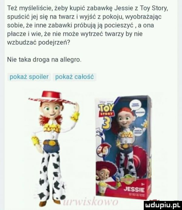 też myśleliście zeby kupić zabawkę jessie   tey story spuścu jej się na iwarz wyjść z pokoju. wyobrażając sobie ze inne zabawkl próbują ją pocieszyć a ona płacze i wie że nie może wytrzeć twarzy by me wzbudzać podejrzeń nie taka droga na allegro pokaż spoiler pokaz całość