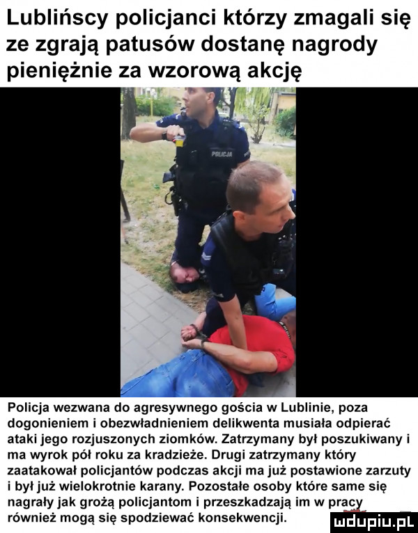 lublańscy policjanci którzy zmagali się ze zgrają patusów dostanę nagrody pieniężnie za wzorową akcję policja wezwana do agresywnego goscia w lublinie poza dogonieniem iobezwladnieniem delikwenta musiala odpierać ataki jego rozjuszonych ziomków. zatrzymany byl poszukiwany i ma wyrok pól roku za kradzieże. drugi zatrzymany który zaatakowal policja tlw podczas akcji ma już postawione zarzuty i byljuż wielokrotne karany pozostale osoby które same się nagrały jak grożą policjantom i przeszkadzają rn w prac również mogą się spodziewać konsekwenc