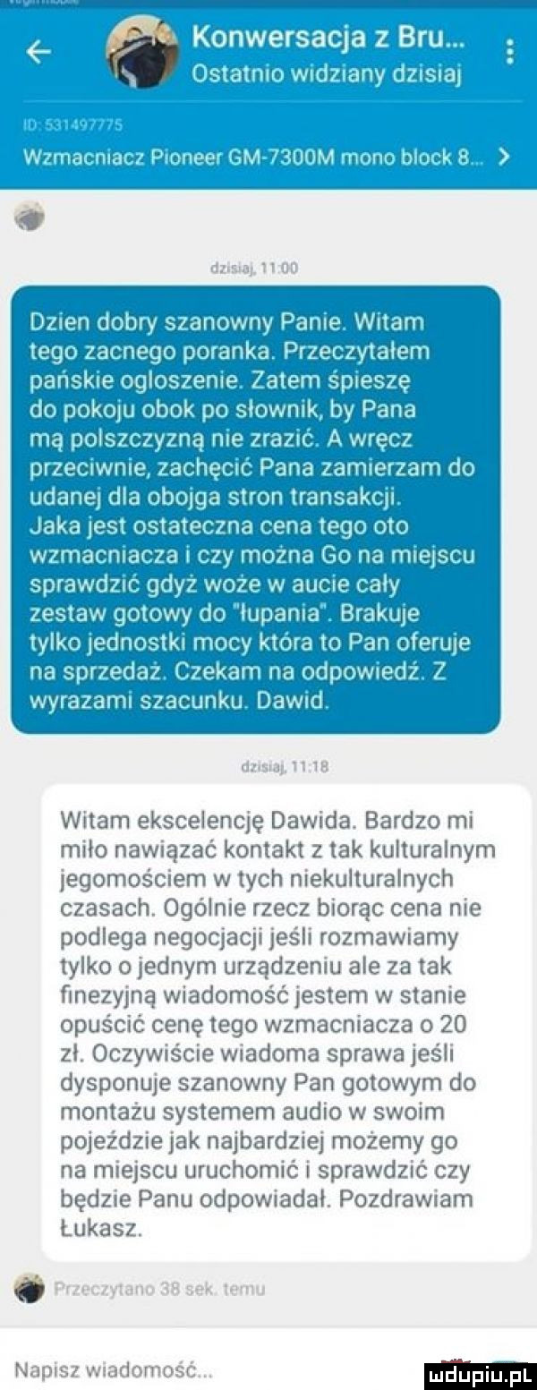 dzisiaj.   on dzien dobry szanowny panie. witam tego zacnego poranka. przeczytalem pańskie ogloszenie. zatem śpieszę do pokoju obok po slownik by pana mą polszczyzną nie zrazić. a wręcz przeciwnie zachęcić pana zamierzam do udanej dla obojga stron transakcji. jaka jest ostateczna cena tego oto wzmacniacza i czy można go na miejscu sprawdzić gdyż woce w aucie caly zestaw gotowy do lupania. brakuje tylko jednostki mocy która to pan oferuje na sprzedaż. czekam na odpowiedź. z wyrazami szacunku. dawid. abs aj n    witam ekscelencję dawida. bardzo mi milo nawiązać kontakt z tak kulturalnym jegomościem w tych niekulturalnych czasach. ogólnie rzecz biorąc cena nie podlega negocjacji jeśli rozmawiamy tylko o jednym urządzeniu ale za tak finezyjną wiadomość jestem w stanie opuścić cenę tego wzmacniacza      zl. oczywiście wiadoma sprawa jeśli dysponuje szanowny pan gotowym do montażu systemem audio w swoim pojeździe jak najbardziej możemy go na miejscu uruchomić i sprawdzić czy będzie panu odpowiadal. pozdrawiam łukasz. abakankami przeczytano    sek temu napisz wiadomość